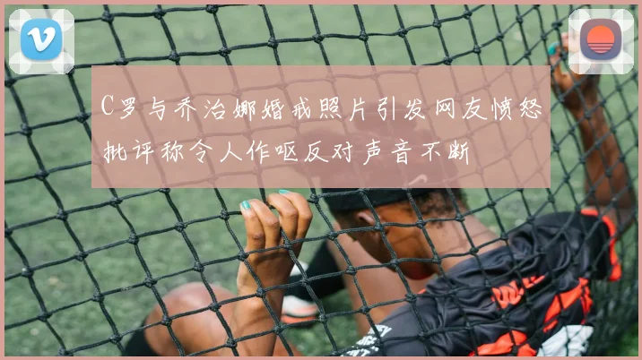 C罗与乔治娜婚戒照片引发网友愤怒批评称令人作呕反对声音不断